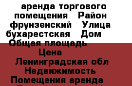 аренда торгового помещения › Район ­ фрунзенский › Улица ­ бухарестская › Дом ­ 10 › Общая площадь ­ 1 800 › Цена ­ 500 - Ленинградская обл. Недвижимость » Помещения аренда   . Ленинградская обл.